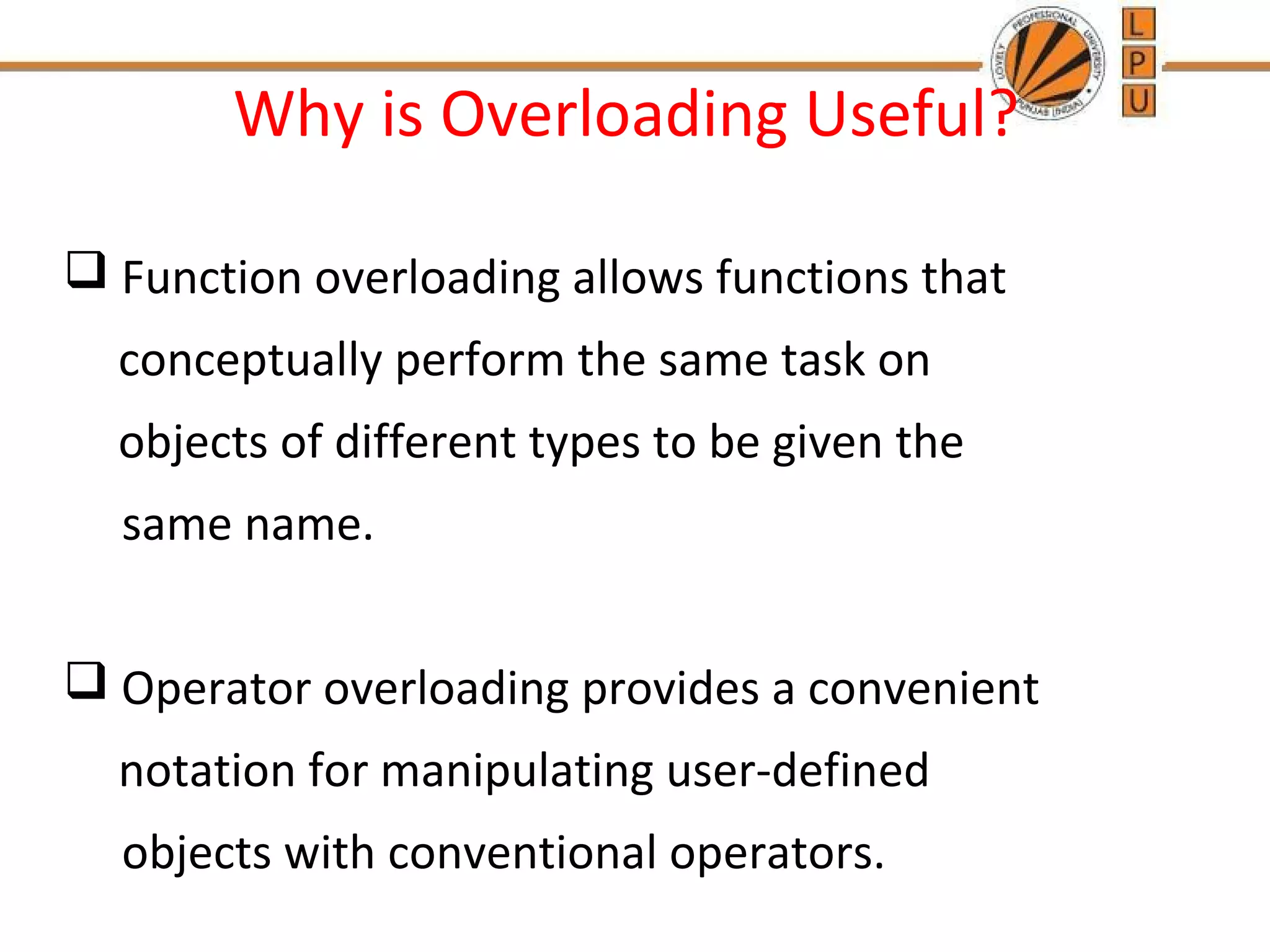 Why is Overloading Useful? 
 Function overloading allows functions that 
conceptually perform the same task on 
objects of different types to be given the 
same name. 
 Operator overloading provides a convenient 
notation for manipulating user-defined 
objects with conventional operators. 
 