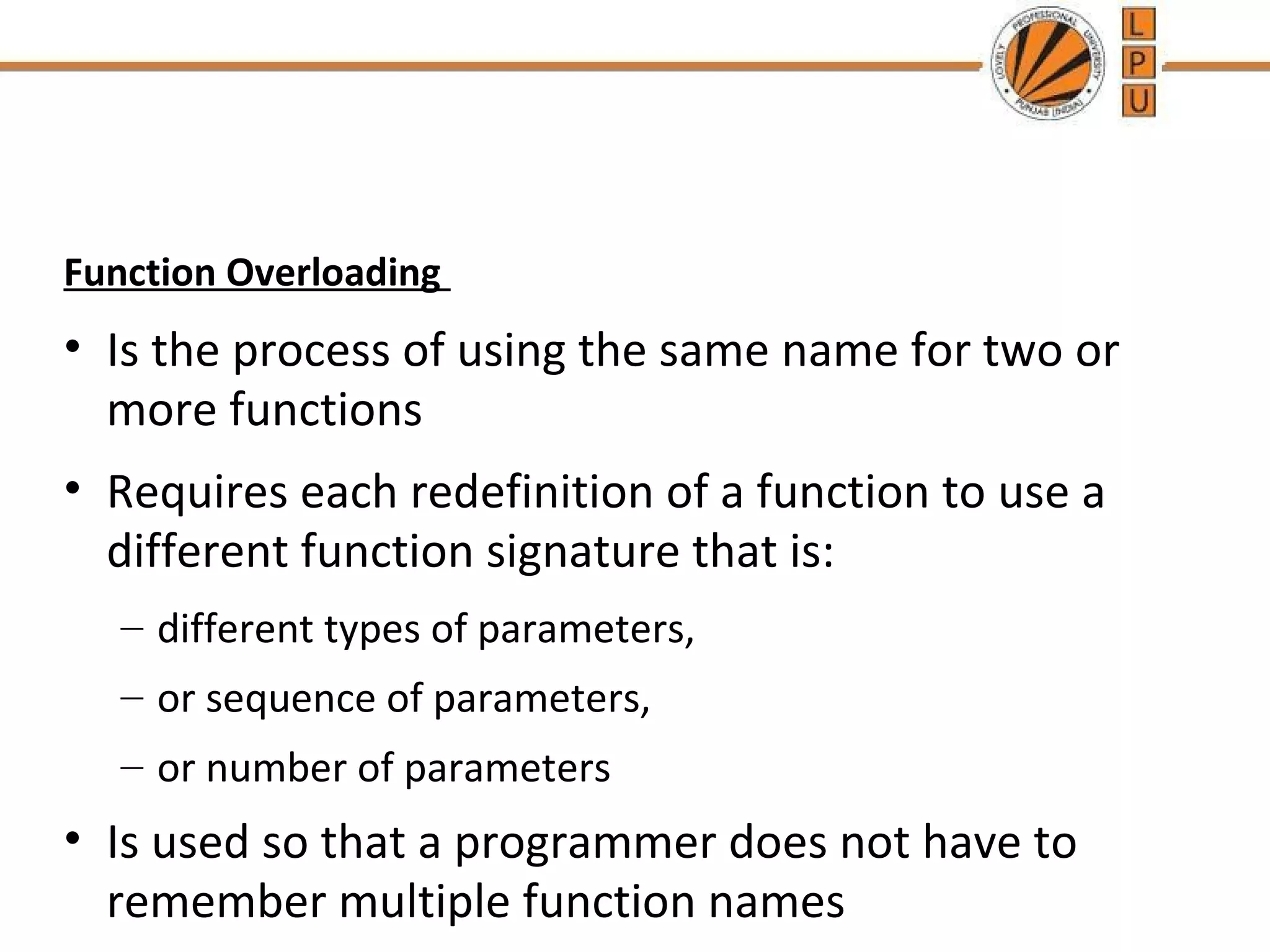 Function Overloading 
• Is the process of using the same name for two or 
more functions 
• Requires each redefinition of a function to use a 
different function signature that is: 
– different types of parameters, 
– or sequence of parameters, 
– or number of parameters 
• Is used so that a programmer does not have to 
remember multiple function names 
 