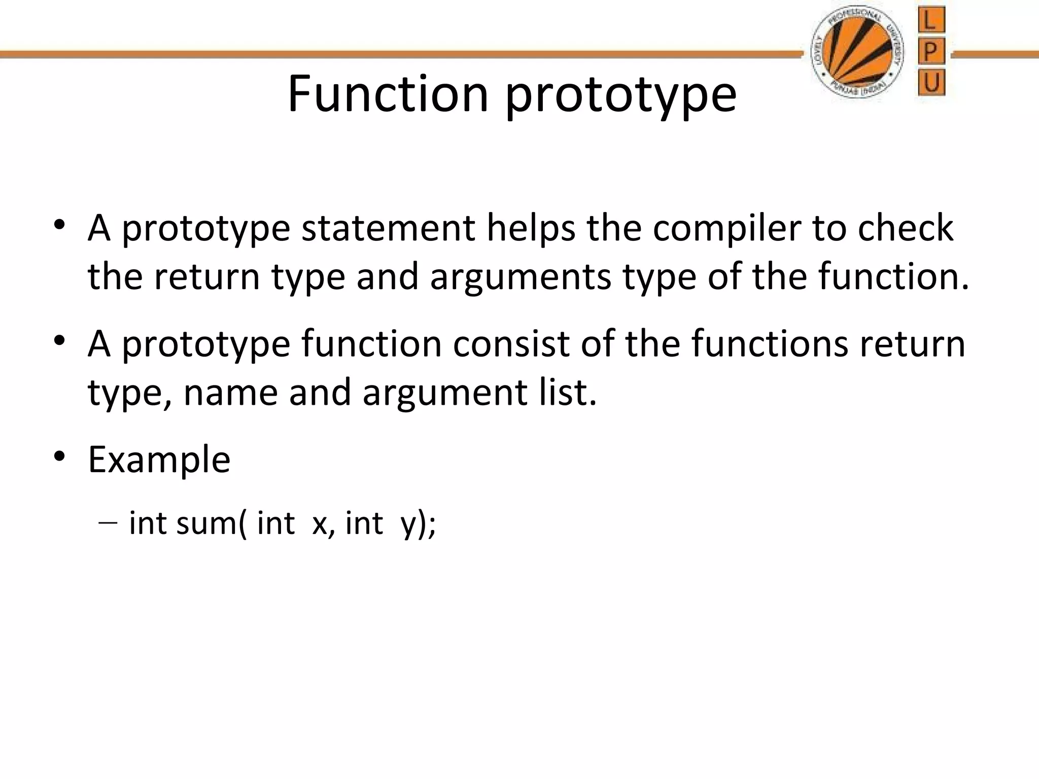 Function prototype 
• A prototype statement helps the compiler to check 
the return type and arguments type of the function. 
• A prototype function consist of the functions return 
type, name and argument list. 
• Example 
– int sum( int x, int y); 
 