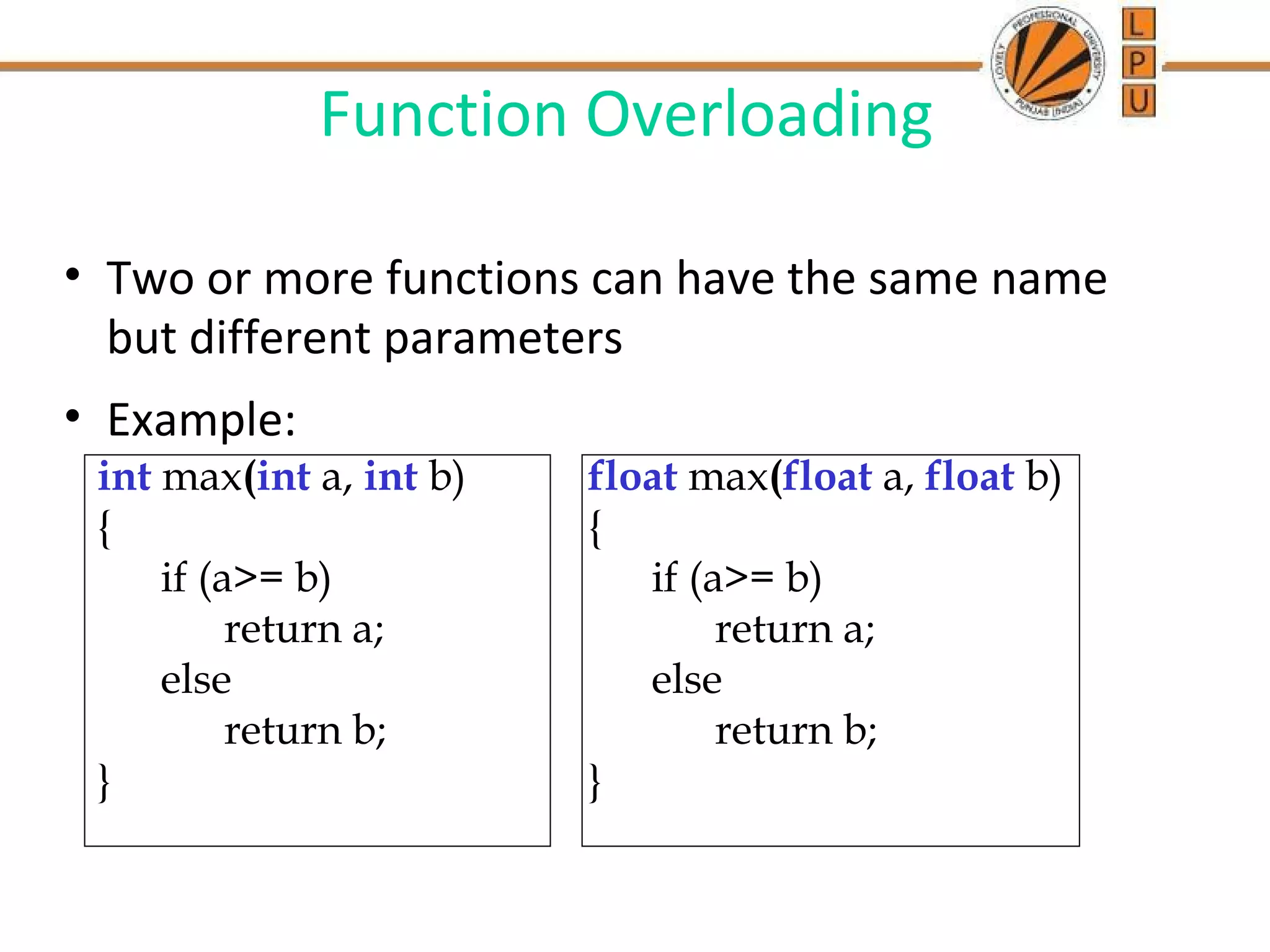 Function Overloading 
• Two or more functions can have the same name 
but different parameters 
• Example: 
int max(int a, int b) 
{ 
if (a>= b) 
return a; 
else 
return b; 
} 
float max(float a, float b) 
{ 
if (a>= b) 
return a; 
else 
return b; 
} 
 