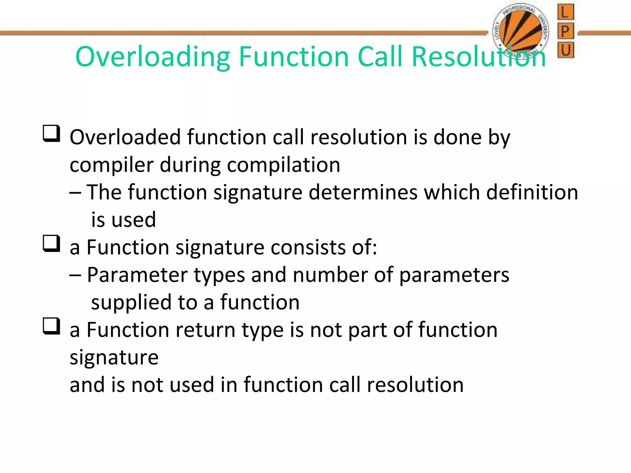 Overloading Function Call Resolution 
 Overloaded function call resolution is done by 
compiler during compilation 
– The function signature determines which definition 
is used 
 a Function signature consists of: 
– Parameter types and number of parameters 
supplied to a function 
 a Function return type is not part of function 
signature 
and is not used in function call resolution 
 