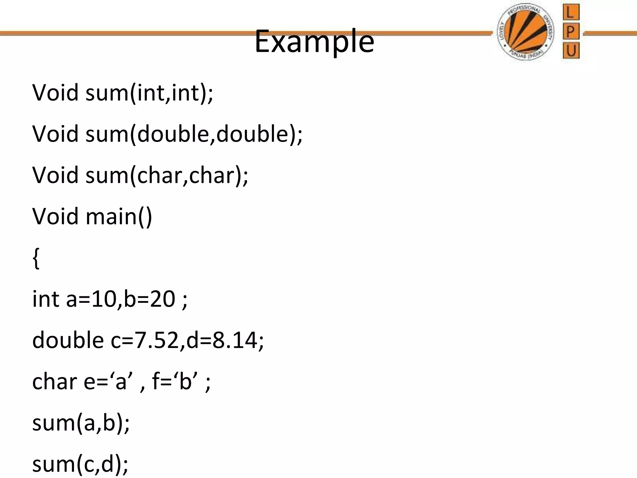 Example 
Void sum(int,int); 
Void sum(double,double); 
Void sum(char,char); 
Void main() 
{ 
int a=10,b=20 ; 
double c=7.52,d=8.14; 
char e=‘a’ , f=‘b’ ; 
sum(a,b); 
sum(c,d); 
 