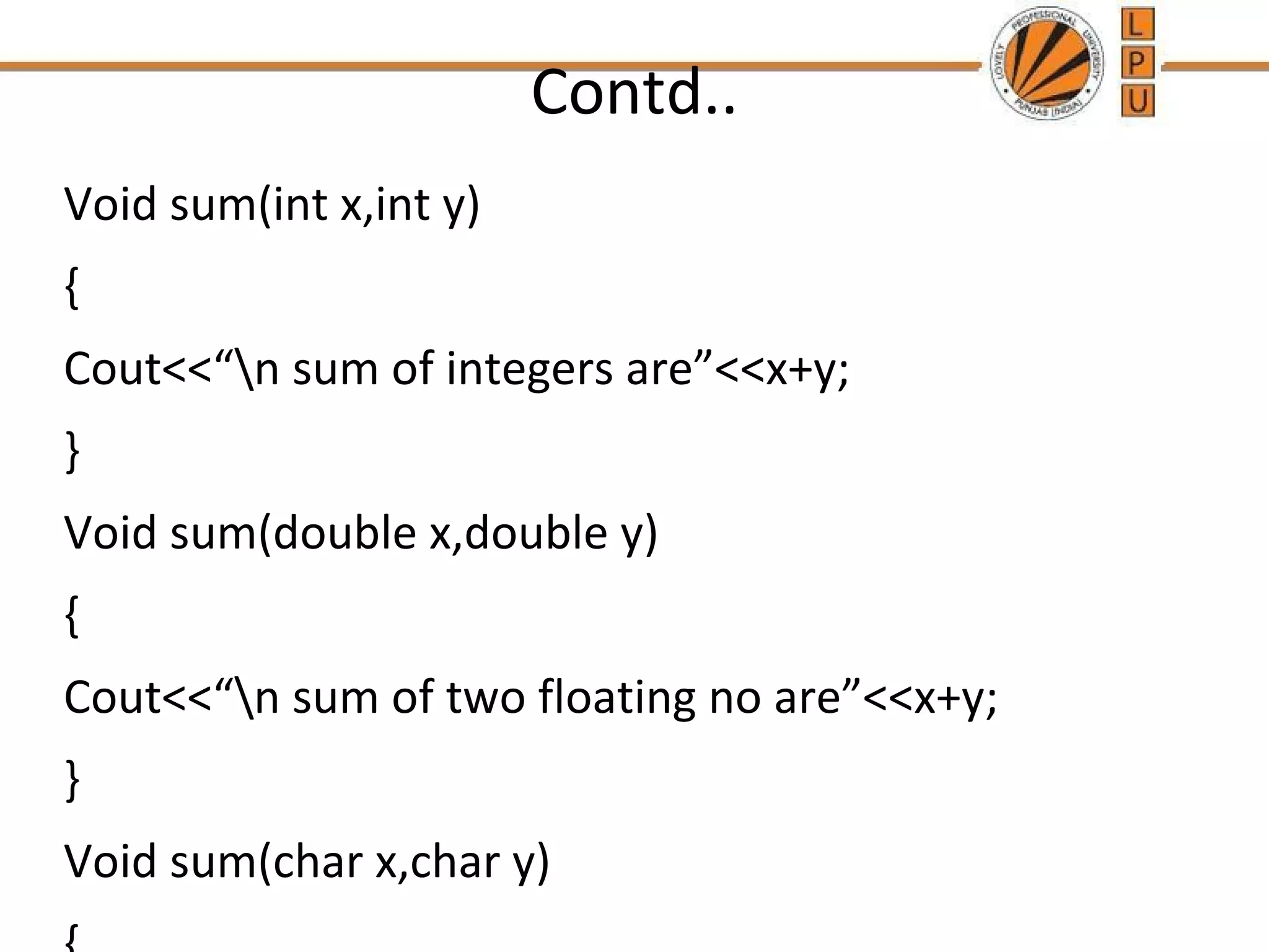 Contd.. 
Void sum(int x,int y) 
{ 
Cout<<“n sum of integers are”<<x+y; 
} 
Void sum(double x,double y) 
{ 
Cout<<“n sum of two floating no are”<<x+y; 
} 
Void sum(char x,char y) 
{ 
 