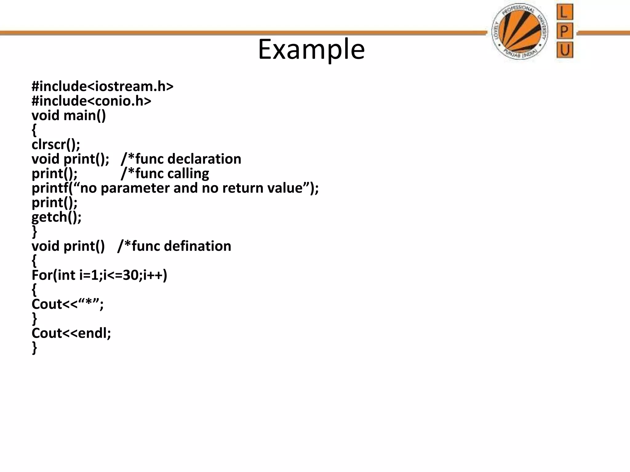 Example 
#include<iostream.h> 
#include<conio.h> 
void main() 
{ 
clrscr(); 
void print(); /*func declaration 
print(); /*func calling 
printf(“no parameter and no return value”); 
print(); 
getch(); 
} 
void print() /*func defination 
{ 
For(int i=1;i<=30;i++) 
{ 
Cout<<“*”; 
} 
Cout<<endl; 
} 
 