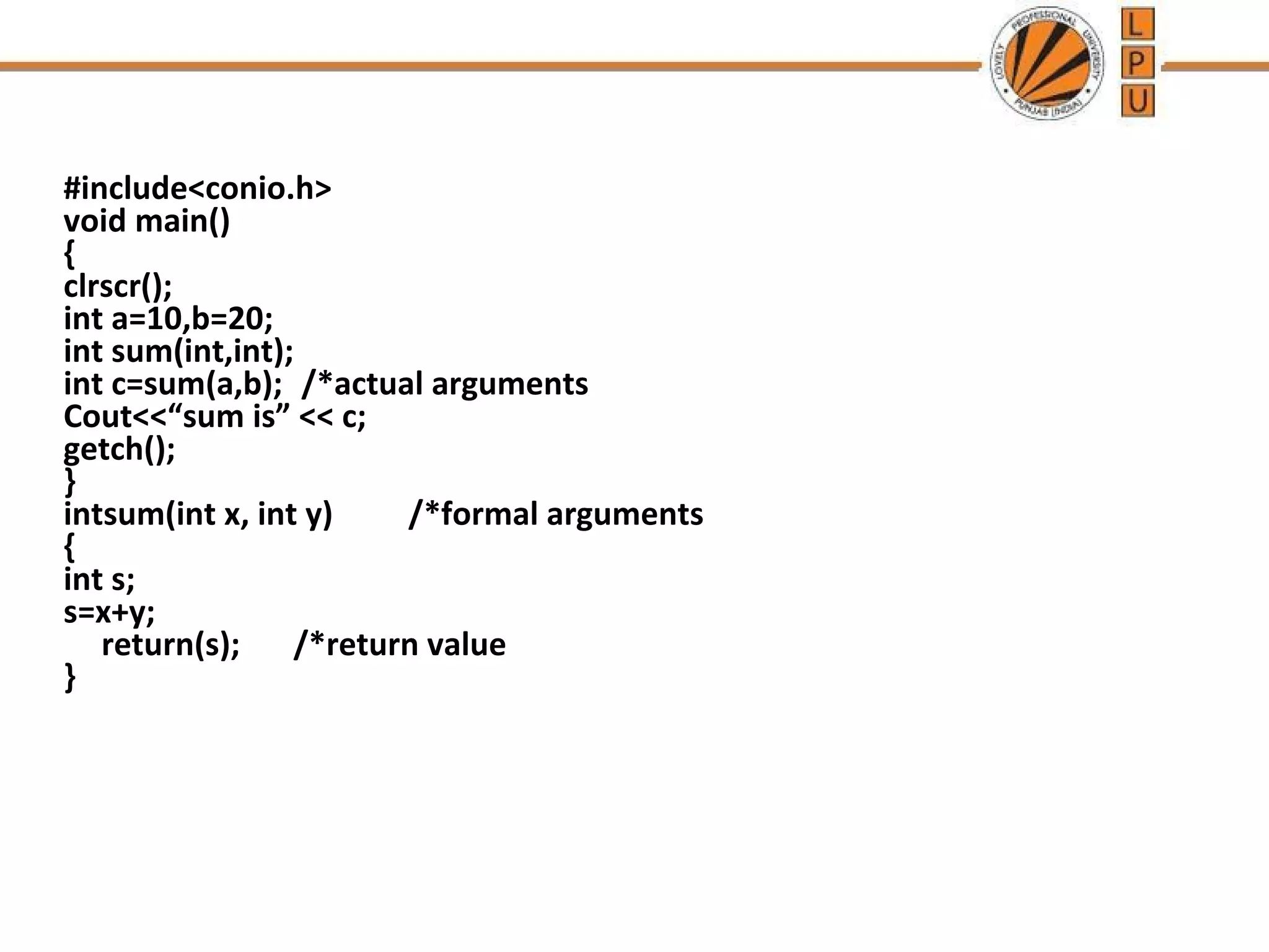 #include<conio.h> 
void main() 
{ 
clrscr(); 
int a=10,b=20; 
int sum(int,int); 
int c=sum(a,b); /*actual arguments 
Cout<<“sum is” << c; 
getch(); 
} 
intsum(int x, int y) /*formal arguments 
{ 
int s; 
s=x+y; 
return(s); /*return value 
} 
 