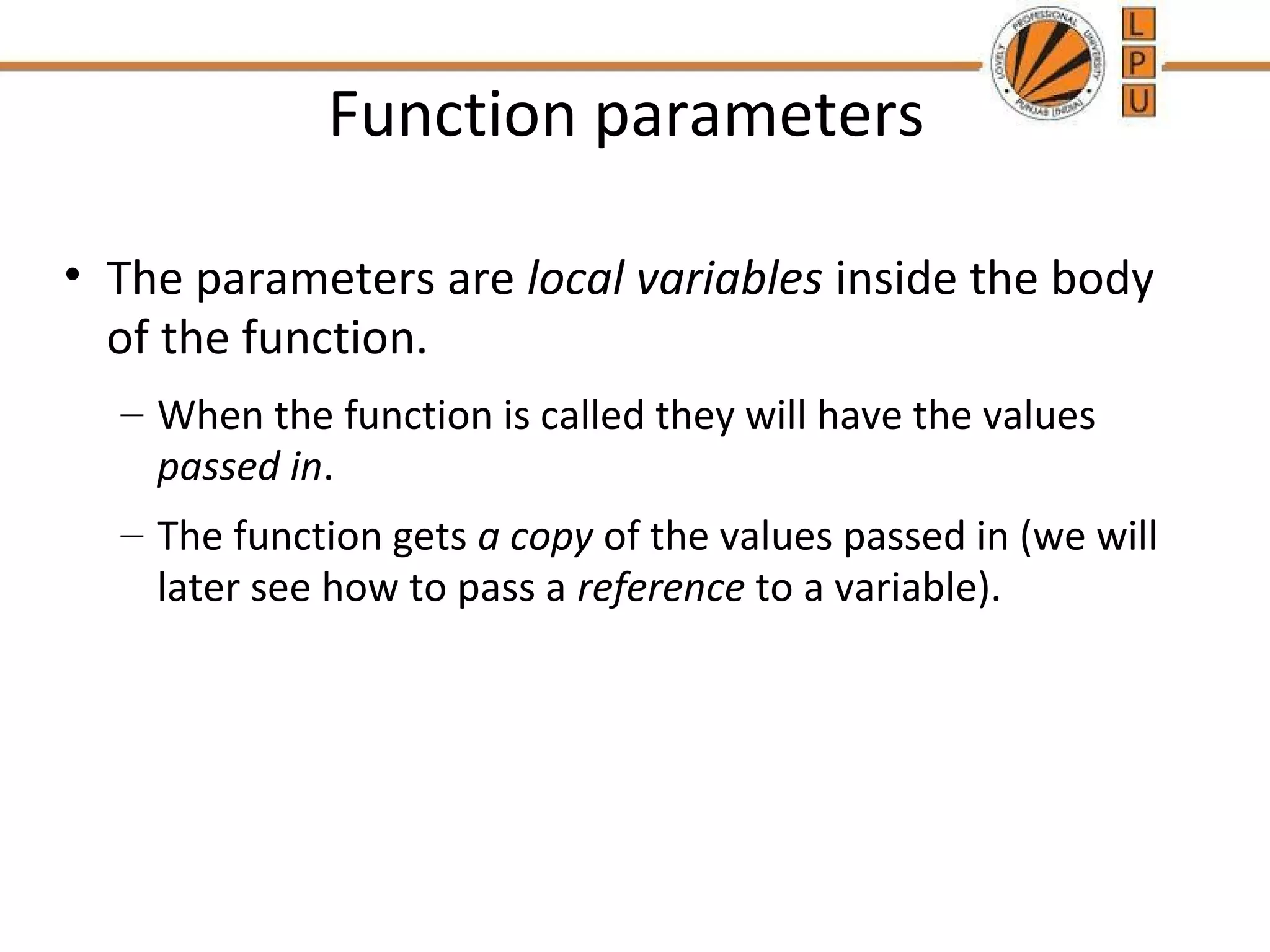 Function parameters 
• The parameters are local variables inside the body 
of the function. 
– When the function is called they will have the values 
passed in. 
– The function gets a copy of the values passed in (we will 
later see how to pass a reference to a variable). 
 
