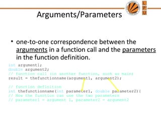 Arguments/Parameters 
• one-to-one correspondence between the 
arguments in a function call and the parameters 
in the function definition. 
int argument1; 
double argument2; 
// function call (in another function, such as main) 
result = thefunctionname(argument1, argument2); 
// function definition 
int thefunctionname(int parameter1, double parameter2){ 
// Now the function can use the two parameters 
// parameter1 = argument 1, parameter2 = argument2 
 