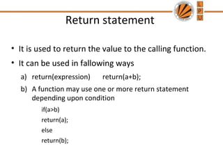 Return statement 
• It is used to return the value to the calling function. 
• It can be used in fallowing ways 
a) return(expression) return(a+b); 
b) A function may use one or more return statement 
depending upon condition 
if(a>b) 
return(a); 
else 
return(b); 
 