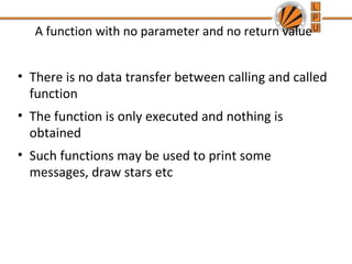 A function with no parameter and no return value 
• There is no data transfer between calling and called 
function 
• The function is only executed and nothing is 
obtained 
• Such functions may be used to print some 
messages, draw stars etc 
 