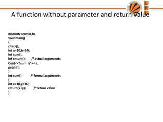 A function without parameter and return value 
#include<conio.h> 
void main() 
{ 
clrscr(); 
int a=10,b=20; 
int sum(); 
int c=sum(); /*actual arguments 
Cout<<“sum is”<< c; 
getch(); 
} 
int sum() /*formal arguments 
{ 
int x=10,y=30; 
return(x+y); /*return value 
} 
 
