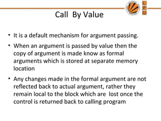 Call By Value 
• It is a default mechanism for argument passing. 
• When an argument is passed by value then the 
copy of argument is made know as formal 
arguments which is stored at separate memory 
location 
• Any changes made in the formal argument are not 
reflected back to actual argument, rather they 
remain local to the block which are lost once the 
control is returned back to calling program 
 