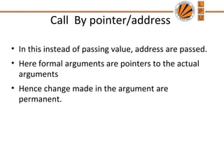 Call By pointer/address 
• In this instead of passing value, address are passed. 
• Here formal arguments are pointers to the actual 
arguments 
• Hence change made in the argument are 
permanent. 
 