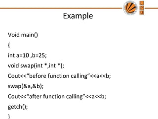 Example 
Void main() 
{ 
int a=10 ,b=25; 
void swap(int *,int *); 
Cout<<“before function calling”<<a<<b; 
swap(&a,&b); 
Cout<<“after function calling”<<a<<b; 
getch(); 
} 
 