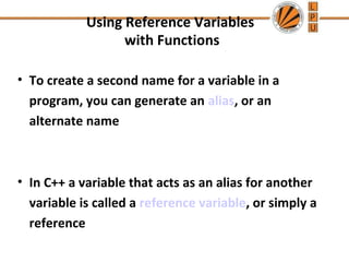 Using Reference Variables 
with Functions 
• To create a second name for a variable in a 
program, you can generate an alias, or an 
alternate name 
• In C++ a variable that acts as an alias for another 
variable is called a reference variable, or simply a 
reference 
 