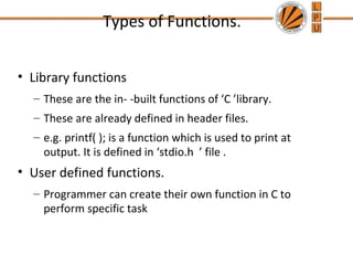 Types of Functions. 
• Library functions 
– These are the in- -built functions of ‘C ’library. 
– These are already defined in header files. 
– e.g. printf( ); is a function which is used to print at 
output. It is defined in ‘stdio.h ’ file . 
• User defined functions. 
– Programmer can create their own function in C to 
perform specific task 
 
