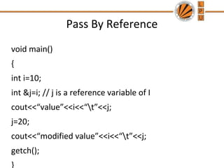 Pass By Reference 
void main() 
{ 
int i=10; 
int &j=i; // j is a reference variable of I 
cout<<“value”<<i<<“t”<<j; 
j=20; 
cout<<“modified value”<<i<<“t”<<j; 
getch(); 
} 
 