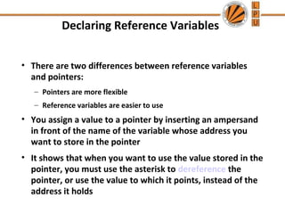Declaring Reference Variables 
• There are two differences between reference variables 
and pointers: 
– Pointers are more flexible 
– Reference variables are easier to use 
• You assign a value to a pointer by inserting an ampersand 
in front of the name of the variable whose address you 
want to store in the pointer 
• It shows that when you want to use the value stored in the 
pointer, you must use the asterisk to dereference the 
pointer, or use the value to which it points, instead of the 
address it holds 
 