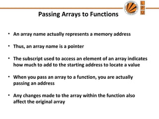 Passing Arrays to Functions 
• An array name actually represents a memory address 
• Thus, an array name is a pointer 
• The subscript used to access an element of an array indicates 
how much to add to the starting address to locate a value 
• When you pass an array to a function, you are actually 
passing an address 
• Any changes made to the array within the function also 
affect the original array 
 