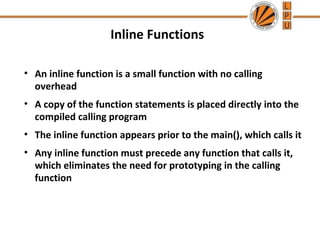 Inline Functions 
• An inline function is a small function with no calling 
overhead 
• A copy of the function statements is placed directly into the 
compiled calling program 
• The inline function appears prior to the main(), which calls it 
• Any inline function must precede any function that calls it, 
which eliminates the need for prototyping in the calling 
function 
 