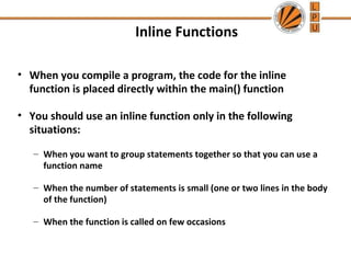 Inline Functions 
• When you compile a program, the code for the inline 
function is placed directly within the main() function 
• You should use an inline function only in the following 
situations: 
– When you want to group statements together so that you can use a 
function name 
– When the number of statements is small (one or two lines in the body 
of the function) 
– When the function is called on few occasions 
 