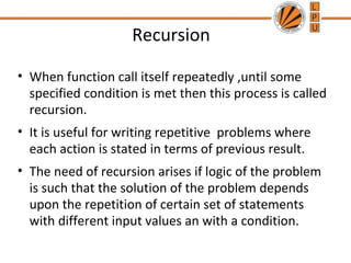 Recursion 
• When function call itself repeatedly ,until some 
specified condition is met then this process is called 
recursion. 
• It is useful for writing repetitive problems where 
each action is stated in terms of previous result. 
• The need of recursion arises if logic of the problem 
is such that the solution of the problem depends 
upon the repetition of certain set of statements 
with different input values an with a condition. 
 