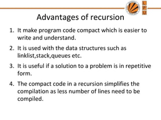 Advantages of recursion 
1. It make program code compact which is easier to 
write and understand. 
2. It is used with the data structures such as 
linklist,stack,queues etc. 
3. It is useful if a solution to a problem is in repetitive 
form. 
4. The compact code in a recursion simplifies the 
compilation as less number of lines need to be 
compiled. 
 