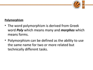Polymorphism 
• The word polymorphism is derived from Greek 
word Poly which means many and morphos which 
means forms. 
• Polymorphism can be defined as the ability to use 
the same name for two or more related but 
technically different tasks. 
 