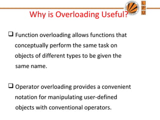 Why is Overloading Useful? 
 Function overloading allows functions that 
conceptually perform the same task on 
objects of different types to be given the 
same name. 
 Operator overloading provides a convenient 
notation for manipulating user-defined 
objects with conventional operators. 
 