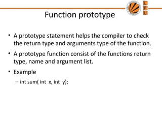 Function prototype 
• A prototype statement helps the compiler to check 
the return type and arguments type of the function. 
• A prototype function consist of the functions return 
type, name and argument list. 
• Example 
– int sum( int x, int y); 
 