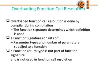 Overloading Function Call Resolution 
 Overloaded function call resolution is done by 
compiler during compilation 
– The function signature determines which definition 
is used 
 a Function signature consists of: 
– Parameter types and number of parameters 
supplied to a function 
 a Function return type is not part of function 
signature 
and is not used in function call resolution 
 