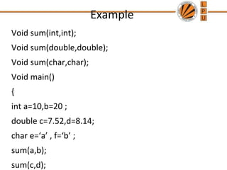 Example 
Void sum(int,int); 
Void sum(double,double); 
Void sum(char,char); 
Void main() 
{ 
int a=10,b=20 ; 
double c=7.52,d=8.14; 
char e=‘a’ , f=‘b’ ; 
sum(a,b); 
sum(c,d); 
 