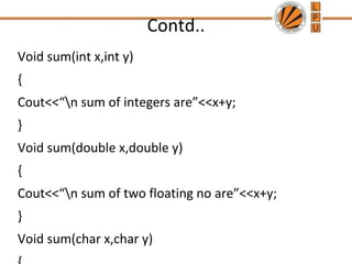 Contd.. 
Void sum(int x,int y) 
{ 
Cout<<“n sum of integers are”<<x+y; 
} 
Void sum(double x,double y) 
{ 
Cout<<“n sum of two floating no are”<<x+y; 
} 
Void sum(char x,char y) 
{ 
 