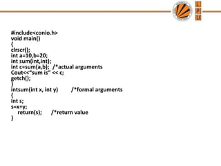 #include<conio.h> 
void main() 
{ 
clrscr(); 
int a=10,b=20; 
int sum(int,int); 
int c=sum(a,b); /*actual arguments 
Cout<<“sum is” << c; 
getch(); 
} 
intsum(int x, int y) /*formal arguments 
{ 
int s; 
s=x+y; 
return(s); /*return value 
} 
 