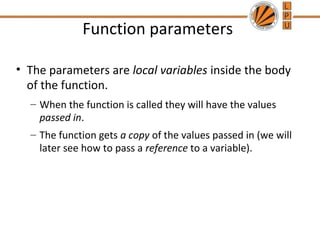 Function parameters 
• The parameters are local variables inside the body 
of the function. 
– When the function is called they will have the values 
passed in. 
– The function gets a copy of the values passed in (we will 
later see how to pass a reference to a variable). 
 