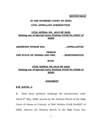 REPORTABLE
IN THE SUPREME COURT OF INDIA
CIVIL APPELLATE JURISDICTION 
CIVIL APPEAL NO._4515 OF 2022
[Arising out of Special Leave Petition (Civil) No.10427 of
2022]
ARDHENDU KUMAR DAS     ...APPELLANT(S)
 
VERSUS
THE STATE OF ODISHA AND ORS.  ...RESPONDENT(S)
WITH 
CIVIL APPEAL NO.4516 OF 2022
[Arising out of Special Leave Petition (Civil) No.10428 of
2022]
JUDGMENT
B.R. GAVAI, J.
1. Both   these  petitions   challenge   the   interlocutory   order
dated 9th
 May, 2022, passed by the Division Bench of the High
Court of Orissa at Cuttack, in Writ Petition (Civil) No.6257 of
2022,   wherein   the   Division   Bench   of   the   High   Court   has
1
Digitally signed by
Anita Malhotra
Date: 2022.06.03
12:04:22 IST
Reason:
Signature Not Verified
 