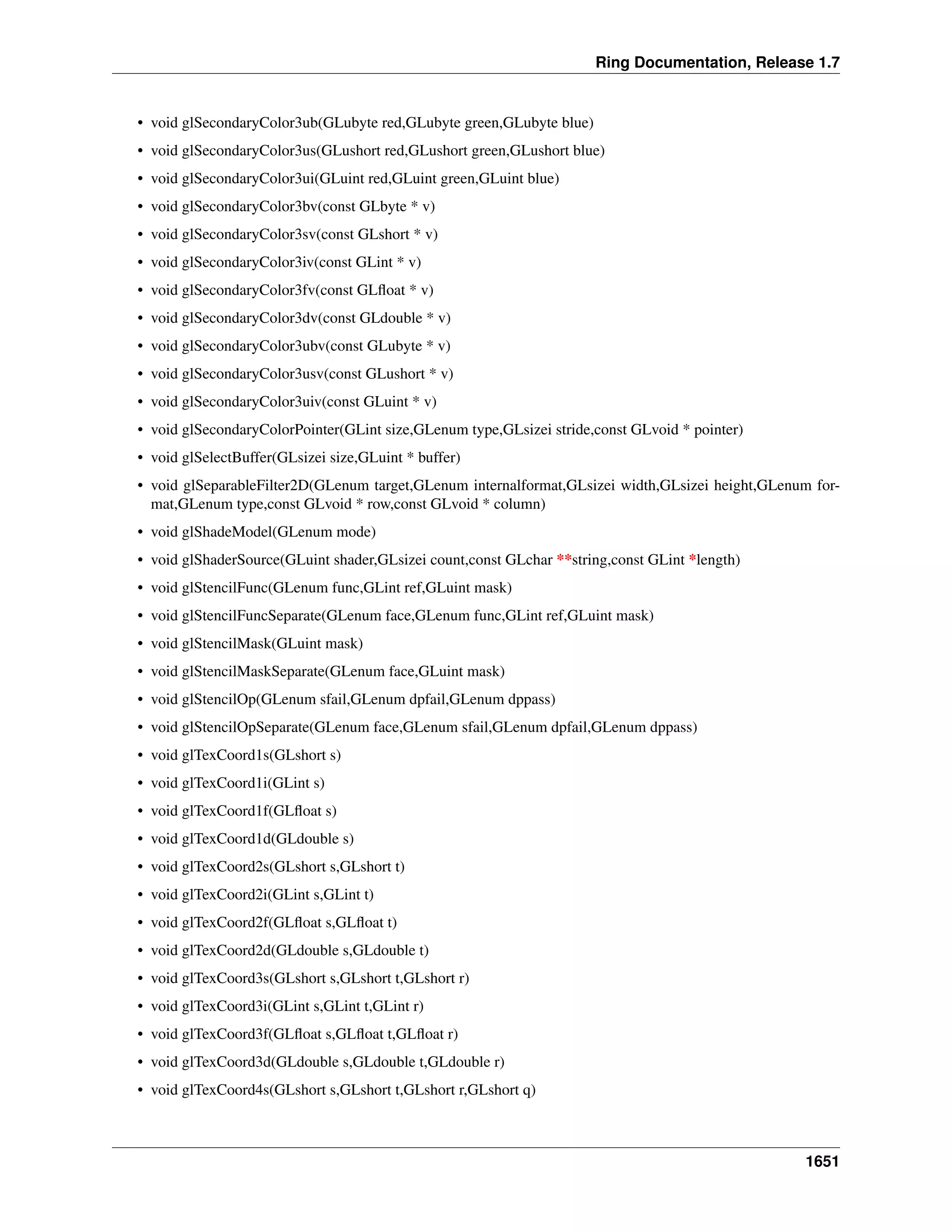 Ring Documentation, Release 1.7
• void glSecondaryColor3ub(GLubyte red,GLubyte green,GLubyte blue)
• void glSecondaryColor3us(GLushort red,GLushort green,GLushort blue)
• void glSecondaryColor3ui(GLuint red,GLuint green,GLuint blue)
• void glSecondaryColor3bv(const GLbyte * v)
• void glSecondaryColor3sv(const GLshort * v)
• void glSecondaryColor3iv(const GLint * v)
• void glSecondaryColor3fv(const GLﬂoat * v)
• void glSecondaryColor3dv(const GLdouble * v)
• void glSecondaryColor3ubv(const GLubyte * v)
• void glSecondaryColor3usv(const GLushort * v)
• void glSecondaryColor3uiv(const GLuint * v)
• void glSecondaryColorPointer(GLint size,GLenum type,GLsizei stride,const GLvoid * pointer)
• void glSelectBuffer(GLsizei size,GLuint * buffer)
• void glSeparableFilter2D(GLenum target,GLenum internalformat,GLsizei width,GLsizei height,GLenum for-
mat,GLenum type,const GLvoid * row,const GLvoid * column)
• void glShadeModel(GLenum mode)
• void glShaderSource(GLuint shader,GLsizei count,const GLchar **string,const GLint *length)
• void glStencilFunc(GLenum func,GLint ref,GLuint mask)
• void glStencilFuncSeparate(GLenum face,GLenum func,GLint ref,GLuint mask)
• void glStencilMask(GLuint mask)
• void glStencilMaskSeparate(GLenum face,GLuint mask)
• void glStencilOp(GLenum sfail,GLenum dpfail,GLenum dppass)
• void glStencilOpSeparate(GLenum face,GLenum sfail,GLenum dpfail,GLenum dppass)
• void glTexCoord1s(GLshort s)
• void glTexCoord1i(GLint s)
• void glTexCoord1f(GLﬂoat s)
• void glTexCoord1d(GLdouble s)
• void glTexCoord2s(GLshort s,GLshort t)
• void glTexCoord2i(GLint s,GLint t)
• void glTexCoord2f(GLﬂoat s,GLﬂoat t)
• void glTexCoord2d(GLdouble s,GLdouble t)
• void glTexCoord3s(GLshort s,GLshort t,GLshort r)
• void glTexCoord3i(GLint s,GLint t,GLint r)
• void glTexCoord3f(GLﬂoat s,GLﬂoat t,GLﬂoat r)
• void glTexCoord3d(GLdouble s,GLdouble t,GLdouble r)
• void glTexCoord4s(GLshort s,GLshort t,GLshort r,GLshort q)
1651
 