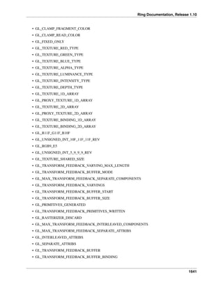 Ring Documentation, Release 1.10
• GL_CLAMP_FRAGMENT_COLOR
• GL_CLAMP_READ_COLOR
• GL_FIXED_ONLY
• GL_TEXTURE_RED_TYPE
• GL_TEXTURE_GREEN_TYPE
• GL_TEXTURE_BLUE_TYPE
• GL_TEXTURE_ALPHA_TYPE
• GL_TEXTURE_LUMINANCE_TYPE
• GL_TEXTURE_INTENSITY_TYPE
• GL_TEXTURE_DEPTH_TYPE
• GL_TEXTURE_1D_ARRAY
• GL_PROXY_TEXTURE_1D_ARRAY
• GL_TEXTURE_2D_ARRAY
• GL_PROXY_TEXTURE_2D_ARRAY
• GL_TEXTURE_BINDING_1D_ARRAY
• GL_TEXTURE_BINDING_2D_ARRAY
• GL_R11F_G11F_B10F
• GL_UNSIGNED_INT_10F_11F_11F_REV
• GL_RGB9_E5
• GL_UNSIGNED_INT_5_9_9_9_REV
• GL_TEXTURE_SHARED_SIZE
• GL_TRANSFORM_FEEDBACK_VARYING_MAX_LENGTH
• GL_TRANSFORM_FEEDBACK_BUFFER_MODE
• GL_MAX_TRANSFORM_FEEDBACK_SEPARATE_COMPONENTS
• GL_TRANSFORM_FEEDBACK_VARYINGS
• GL_TRANSFORM_FEEDBACK_BUFFER_START
• GL_TRANSFORM_FEEDBACK_BUFFER_SIZE
• GL_PRIMITIVES_GENERATED
• GL_TRANSFORM_FEEDBACK_PRIMITIVES_WRITTEN
• GL_RASTERIZER_DISCARD
• GL_MAX_TRANSFORM_FEEDBACK_INTERLEAVED_COMPONENTS
• GL_MAX_TRANSFORM_FEEDBACK_SEPARATE_ATTRIBS
• GL_INTERLEAVED_ATTRIBS
• GL_SEPARATE_ATTRIBS
• GL_TRANSFORM_FEEDBACK_BUFFER
• GL_TRANSFORM_FEEDBACK_BUFFER_BINDING
1641
 