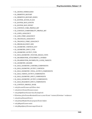 Ring Documentation, Release 1.10
• GL_SIGNED_NORMALIZED
• GL_PRIMITIVE_RESTART
• GL_PRIMITIVE_RESTART_INDEX
• GL_BUFFER_ACCESS_FLAGS
• GL_BUFFER_MAP_LENGTH
• GL_BUFFER_MAP_OFFSET
• GL_CONTEXT_CORE_PROFILE_BIT
• GL_CONTEXT_COMPATIBILITY_PROFILE_BIT
• GL_LINES_ADJACENCY
• GL_LINE_STRIP_ADJACENCY
• GL_TRIANGLES_ADJACENCY
• GL_TRIANGLE_STRIP_ADJACENCY
• GL_PROGRAM_POINT_SIZE
• GL_GEOMETRY_VERTICES_OUT
• GL_GEOMETRY_INPUT_TYPE
• GL_GEOMETRY_OUTPUT_TYPE
• GL_MAX_GEOMETRY_TEXTURE_IMAGE_UNITS
• GL_FRAMEBUFFER_ATTACHMENT_LAYERED
• GL_FRAMEBUFFER_INCOMPLETE_LAYER_TARGETS
• GL_GEOMETRY_SHADER
• GL_MAX_GEOMETRY_UNIFORM_COMPONENTS
• GL_MAX_GEOMETRY_OUTPUT_VERTICES
• GL_MAX_GEOMETRY_TOTAL_OUTPUT_COMPONENTS
• GL_MAX_VERTEX_OUTPUT_COMPONENTS
• GL_MAX_GEOMETRY_INPUT_COMPONENTS
• GL_MAX_GEOMETRY_OUTPUT_COMPONENTS
• GL_MAX_FRAGMENT_INPUT_COMPONENTS
• GL_CONTEXT_PROFILE_MASK
• void glAccum(GLenum op,GLﬂoat value)
• void glActiveTexture(GLenum texture)
• void glAlphaFunc(GLenum func,GLclampf ref)
• GLboolean glAreTexturesResident(GLsizei n,const GLuint * textures,GLboolean * residences)
• void glArrayElement(GLint i)
• void glAttachShader(GLuint program,GLuint shader)
• void glBegin(GLenum mode)
• void glBeginQuery(GLenum target,GLuint id)
1644
 