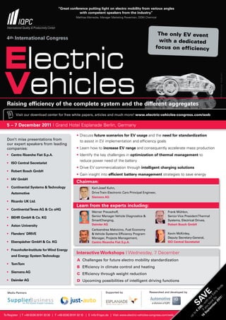 “Great conference putting light on electro mobility from various angles
                                                     with competent speakers from the industry.”
                                                      Matthias Warnecke, Manager Marketing Powertrain, DOW Chemical




                                                                                                                   The only EV event
  4th International Congress                                                                                       with a dedicated




Electric
                                                                                                                  focus on efficiency




Vehicles



                                                                                                                                                                          © PhotoStocker - Fotolia.com
  Raising efficiency of the complete system and the different aggregates
         Visit our download center for free white papers, articles and much more! www.electric-vehicles-congress.com/web


  5 – 7 December 2011 I Grand Hotel Esplanade Berlin, Germany

                                                      • Discuss future scenarios for EV usage and the need for standardization
  Don’t miss presentations from                         to assist in EV implementation and efficiency goals
  our expert speakers from leading
  companies:                                          • Learn how to increase EV range and consequently accelerate mass production
  • Centro Ricerche Fiat S.p.A.                       • Identify the key challenges in optimization of thermal management to
                                                        reduce power need of the battery
  • ISO Central Secretariat
                                                      • Drive EV commercialization through intelligent charging solutions
  • Robert Bosch GmbH
                                                      • Gain insight into efficient battery management strategies to save energy
  • IAV GmbH
                                                      Chairman:
  • Continental Systems & Technology                             Karl-Josef Kuhn,
     Automotive                                                  Drive Train Electronic Cars Principal Engineer,
                                                                 Siemens AG
  • Ricardo UK Ltd.
                                                      Learn from the experts including:
  • Continental Teves AG & Co oHG
                                                                 Werner Preuschoff,                                       Frank Mühlon,
                                                                 Senior Manager Vehicle Diagnostics &                     Senior Vice President Thermal
  • BEHR GmbH & Co. KG
                                                                 SmartCharging,                                           Systems, Electrical Drives,
  • Aston University                                             Daimler AG                                               Robert Bosch GmbH
                                                                 Carloandrea Malvicino, Fuel Economy
  • Flanders’ DRIVE                                              & Vehicle Systems Efficiency Program                     Kevin McKinley,
                                                                 Manager, Projects Management,                            Deputy Secretary-General,
  • Eberspächer GmbH & Co. KG                                    Centro Ricerche Fiat S.p.A.                              ISO Central Secretariat

  • Fraunhofer-Institute for Wind Energy
                                                      Interactive Workshops I Wednesday, 7 December
     and Energy System Technology
                                                      A Challenges for future electro mobility standardization
  • TomTom
                                                      B Efficiency in climate control and heating
  • Siemens AG
                                                      C Efficiency through weight reduction
  • Daimler AG                                        D Upcoming possibilities of intelligent driving functions
                                                                                                                                                                            s
                                                                                                                                                                          rd
                                                                                                                                                                        Bi




                                                                            Supported by                     Researched and developed by
                                                                                                                                                              r 2 y rly
                                                                                                                                                      E




  Media Partners
                                                                                                                                                            be k b Ea
                                                                                                                                             V
                                                                                                                                                          em oo ur


                                                                                                                                                                   1!
                                                                                                                                                        pt u b h o
                                                                                                                                           SA

                                                                                                                                                                 01
                                                                                                                                                      Se yo wit
                                                                                                                                                    16 if 0,-
                                                                                                                                                 29
                                                                                                                                                €
                                                                                                                                            to




To Register | T +49 (0)30 20 91 33 30 | F +49 (0)30 20 91 32 10 | E info@iqpc.de | Visit www.electric-vehicles-congress.com/web
                                                                                                                                           up
 