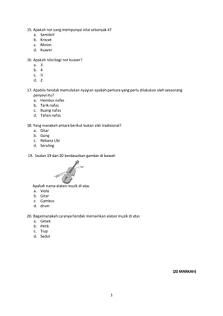 3
15. Apakah not yang mempunyai nilai sebanyak 4?
a. Semibrif
b. Krocet
c. Minim
d. Kuaver
16. Apakah nilai bagi not kuaver?
a. 3
b. 4
c. ½
d. 2
17. Apabila hendak memulakan nyayian apakah perkara yang perlu dilakukan oleh seseorang
penyayi itu?
a. Hembus nafas
b. Tarik nafas
c. Buang nafas
d. Tahan nafas
18. Yang manakah antara berikut bukan alat tradisional?
a. Gitar
b. Gong
c. Rebana Ubi
d. Seruling
19. Soalan 19 dan 20 berdasarkan gambar di bawah
Apakah nama alatan muzik di atas
a. Viola
b. Gitar
c. Gambus
d. drum
20. Bagaimanakah caranya hendak memainkan alatan muzik di atas
a. Gesek
b. Petik
c. Tiup
d. Sedut
(20 MARKAH)
 