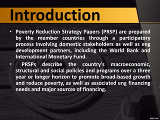 Introduction
• Poverty Reduction Strategy Papers (PRSP) are prepared
by the member countries through a participatory
process involving domestic stakeholders as well as eng
development partners, including the World Bank and
International Monetary Fund.
• PRSPs describe the country's macroeconomic,
structural and social policies and programs over a three
year or longer horizon to promote broad-based growth
and reduce poverty, as well as associated eng financing
needs and major sources of financing.