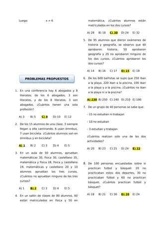 Luego:                    x=6                                    matemática,      ¿Cuántos       alumnos     están
                                                                   matriculados en los dos cursos?

                                                                  A) 28    B) 18     C) 30       D) 24     E) 32

                                                                5. De 95 alumnos que dieron exámenes de
                                                                   historia y geografía, se observo que 40
                                                                   aprobaron       historia,      50       aprobaron
                                                                   geografía y 20 no aprobaron ninguno de
                                                                   los dos cursos, ¿Cuántos aprobaron los
                                                                   dos cursos?

                                                                  A) 14    B) 16     C) 17       D) 15     E) 18


         PROBLEMAS PROPUESTOS                                   6. De los 600 bañistas se supo que 250 iban
                                                                   a la playa, 220 iban a la piscina, 100 iban
                                                                   a la playa y a la piscina, ¿Cuántos no iban
1. En una conferencia hay 6 abogados y 8
                                                                   a la playa ni a la piscina?
   literatos;   de    los     6   abogados,         3    son
   literatos, y de los 8 literatos, 3 son                         A) 230 B) 250 C) 240 D) 210 E) 190
   abogados,        ¿Cuántos      tienen     una         sola
                                                                7. De un grupo de 40 personas se sabe que:
   profesión?
                                                                  - 15 no estudian ni trabajan
  A) 3       B) 5      C) 8        D) 10         E) 12
                                                                  - 10 no estudian
2. De los 15 alumnos de una clase, 3 siempre
   llegan a ella caminando, 6 usan ómnibus,                       - 3 estudian y trabajan
   7 usan bicicleta. ¿Cuántos alumnos van en
                                                                  ¿Cuántos realizan solo una de las dos
   ómnibus y en bicicleta?
                                                                  actividades?
  A) 1       B) 2      C) 3        D) 4          E) 5
                                                                  A) 20    B) 23     C) 21       D) 24     E) 22
3. En un aula de 50 alumnos, aprueban
   matemáticas 30, física 30, castellano 35,
   matemática y física 18, física y castellano                  8. De 100 personas encuestadas sobre si
   19, matemáticas y castellano 20 y 10                            practican     futbol   y     básquet:     20     no
   alumnos      aprueban          los     tres     cursos.         practicaban estos dos deportes, 30 no
   ¿Cuántos no aprueban ninguno de los tres                        practicaban     fútbol y 60 no practican
   cursos?                                                         básquet,    ¿Cuántos        practican   futbol    y
                                                                   básquet?
  A) 1       B) 2      C) 3        D) 4          E) 5

                                                                  A) 18    B) 21     C) 30       D) 20     E) 24
4. En un salón de clases de 80 alumnos, 60
   están matriculados en física y 50 en
 