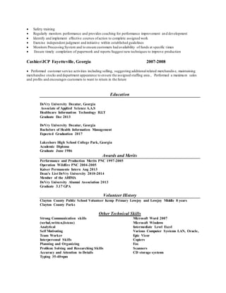  Safety training
 Regularly monitors performance and provides coaching for performance improvement and development
 Identify and implement effective courses ofaction to complete assigned work
 Exercise independent judgment and initiative within established guidelines
 Monitors Processing System and to ensure customers had availability of funds at specific times
 Ensure timely completion of paperwork and reports Suggest new techniques to improve production
Cashier/JCP Fayetteville, Georgia 2007-2008
 Performed customer service activities including selling, suggesting additionalrelated merchandis e, maintaining
merchandise stocks and department appearance to ensure the assigned staffing area , Performed a maximum sales
and profits and encourages customers to want to return in the future
Education
DeVry University Decatur, Georgia
Associate of Applied Science A.A.S
Healthcare Information Technology H.I.T
Graduate Dec 2013
DeVry University Decatur, Georgia
Bachelors of Health Information Management
Expected Graduation 2017
Lakeshore High School College Park, Georgia
Academic Diploma
Graduate June 1986
Awards and Merits
Performance and Production Merits PNC 1997-2005
Operation Wildfire PNC 2004-2005
Kaiser Permanente Intern Aug 2013
Dean’s List DeVry University 2010-2014
Member of the AHIMA
DeVry University Alumni Association 2013
Graduate 3.17 GPA
Volunteer History
Clayton County Public School Volunteer Kemp Primary Lovejoy and Lovejoy Middle 8 years
Clayton County Parks
Other Technical Skills
Strong Communication skills
(verbal,written,listens)
Analytical
Self Motivating
Team Worker
Interpersonal Skills
Planning and Organizing
Problem Solving and Researching Skills
Accuracy and Attention to Details
Typing 35-40wpm
Microsoft Word 2007
Microsoft Windows
Intermediate Level Excel
Various Computer Systems LAN, Oracle,
Epic Vicor
Copiers
Fax
Scanners
CD storage systems
 