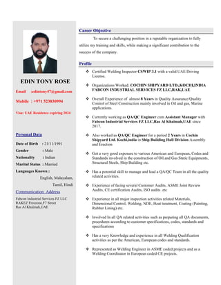 EDIN TONY ROSE
Email :edintony47@gmail.com
Mobile : +971 523830994
Visa: UAE Residence expiring 2024
Personal Data
Date of Birth : 21/11/1991
Gender : Male
Nationality : Indian
Marital Status : Married
Languages Known :
English, Malayalam,
Tamil, Hindi
Communication Address
Fabcon Industrial Services FZ LLC
RAKEZ Freezone,F7 Street
Ras Al Khaimah,UAE
Career Objective
To secure a challenging position in a reputable organization to fully
utilize my training and skills, while making a significant contribution to the
success of the company.
Profile
 Certified Welding Inspector CSWIP 3.1 with a valid UAE Driving
License.
 Organizations Worked: COCHIN SHIPYARD LTD.,KOCHI,INDIA
FABCON INDUSTRIAL SERVICES FZ LLC,RAK,UAE
 Overall Experience of almost 8 Years in Quality Assurance/Quality
Control of Steel Construction mainly involved in Oil and gas, Marine
applications.
 Currently working as QA/QC Engineer cum Assistant Manager with
Fabcon Industrial Services FZ LLC,Ras Al Khaimah,UAE since
2017.
 Also worked as QA/QC Engineer for a period 2 Years in Cochin
Shipyard Ltd. Kochi,india in Ship Building Hull Division Assembly
and Erection
 Got a very good exposure to various American and European, Codes and
Standards involved in the construction of Oil and Gas Static Equipments,
Structural Steels, Ship Building etc.
 Has a potential skill to manage and lead a QA/QC Team in all the quality
related activities.
 Experience of facing several Customer Audits, ASME Joint Review
Audits, CE certification Audits, ISO audits .etc
 Experience in all major inspection activities related Materials,
Dimensional Control, Welding, NDE, Heat treatment, Coating (Painting,
Rubber Lining) etc.
 Involved In all QA related activities such as preparing all QA documents,
procedures according to customer specifications, codes, standards and
specifications
 Has a very Knowledge and experience in all Welding Qualification
activities as per the American, European codes and standards.
 Represented as Welding Engineer in ASME coded projects and as a
Welding Coordinator in European coded CE projects.
 