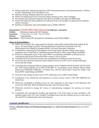  Surface preparation and painting inspection, DFT measurement check on the painted structures , Witness
for Salt Contamination Test and Adhesion Test
 Marking, Packing, Shipping inspection as per the PO
 Witness the leak/pressure test of structural, piping, pressure vessels, Heat exchangers
 Documented and maintained inspection data. Review of MDR as per approved MDR index.
 Ensure that health and safety guidelines are followed; Work with managers to implement the company's
policies and goals
 Reference of applicable codes and standards such as ASME,AWS,EN .
Organization: COCHIN SHIPYARD LTD.kochi (An India govt. enterprise)
Position : Mechanical engineer,QA/QC Engineer
Experience : 2 Years (Nov. 21, 2014 – Nov.23, 2016)
Division : Ship Building
Department : Hull Erection (HE) & Inspection and Quality control (Hull) (I&QC)
Duties & Responsibilities:-
 Effectively involved in the visual inspection of panels, subassembly,midassembly,fitup,welding & dry
survey of Launch Barge for NPCC (National Petroleum Construction Corporation Ltd. Abu
Dhabi),Indian Naval Ship(INS) Jalaashay,RORO for Kochi Municipal Corporation.
 Coordinated in inspecting the final alignment of hull units before and after welding using various
equipment such as Total Station, Theodolite and Laser Plumb for NPCC launch Barge and RORO.
 Involved in marking the layout of the vessels NPCC Launch Barge and RORO on the dry dock by
verifying the docking plan followed by Block setting as well as erection
 Controlled all the pre-erection activities such as preparations for lifting the units for erection.
 Involved in the man power allocation for pre and post erection activities such as fairing,welding,dry
survey and tank testing.
 Controlling &Coordinating different welding methods such as MMAW,GMAW,SAW,FCAW,TIG,ESW
and NDT testing methods such as DPT,UT,RT,MPT etc. for building vessels ADS(Air Defense Ship)
Indian Naval Ship(INS) VIKRANT for Indian Navy and FPV’s(Fast Patrol Vessel) for Indian Coast
Guard,NPCC launch Barge and RORO
 Involved in tank testing activities such as APT, hydrostatic tests in NPCC launch Barge.
 Coordinated in the construction and inspection of various revision works in IAC INS VIKRANT for
Indian Navy.
 Effectively coordinated in offering surveys for class inspection at each stages of unit fabrication and
erection for ABS, IRS, WOT (Warship Overseeing Team) and Owner Reps.
 Effectively involved in closing the invoice of subcontracting companies for carrying out various
activities.
 Coordinated and controlled the building and inspection of the LNG mock up units according to the
standards approved by GTT (Gas Transport Technigaz,France) and also offering surveys to class such as
Abs and GTT for obtaining the order from Samsung.
Academic Qualification
Holding a Bachelors Degree in Mechanical Engineering from Anna University,Chennai.Passed out in 2014
with 88%.
 