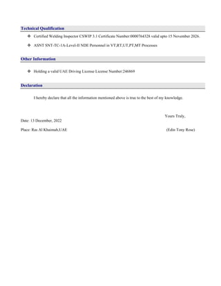 Technical Qualification
 Certified Welding Inspector CSWIP 3.1 Certificate Number:0000764328 valid upto 15 November 2026.
 ASNT SNT-TC-1A-Level-II NDE Personnel in VT,RT,UT,PT,MT Processes
Other Information
 Holding a valid UAE Driving License License Number:246869
Declaration
I hereby declare that all the information mentioned above is true to the best of my knowledge.
Yours Truly,
Date: 13 December, 2022
Place: Ras Al Khaimah,UAE (Edin Tony Rose)
 