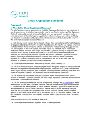 Global Cryptoasset Standards
Foreword
I. What Is the Global Cryptoasset Standards?
This set of global principles of good practice in the Global Cryptoasset Standards has been developed to
provide a common set of guidelines to promote the integrity and effective functioning of the Cryptoasset
Market. It is intended to promote a robust, fair, liquid, open, and appropriately transparent market in
which a diverse set of Market Participants, supported by resilient infrastructure, are able to confidently
and effectively transact at competitive prices that reflect available market information and in a manner
that conforms to acceptable standards of behavior.
As made clear by market events in the Cryptoasset industry, there is a need amongst Market Participants
for Cryptoasset Standards which define principles of good practice. The industry and engaged consumers
would benefit from Market Participants adhering to standards for matters including ethics, governance,
and risk mitigation, as this would facilitate responsible activity and potentially reduce instances of
institutional collapse. There are many unique features of the Cryptoasset industry as compared to the
traditional finance industry, so Market Participants, such as those who drafted these Cryptoasset
Standards, are particularly well positioned to provide this guidance. The Global Cryptoasset Standards
does not impose legal or regulatory obligations on Market Participants nor does it substitute for
regulation, but rather it is intended to serve as a supplement to any and all local laws, rules, and
regulation by identifying global good practices and processes.
The Global Cryptoasset Standards is maintained by the GBBC Digital Finance (GDF).
The GDF is an industry association accelerating digital finance through the adoption of best practices and
standards and engagement with regulators and policymakers. Established in 2018, GDF has convened a
broad range of industry participants, with 300+ global community members – including some of the most
influential companies, academics and professional services firms supporting the industry.
The GDF assesses regularly whether particular Cryptoasset Market developments warrant specific
revisions to the Global Cryptoasset Standards and when judged appropriate, undertakes a comprehensive
review of the Global Cryptoasset Standards.
The GDF has leveraged the framework and high-level principles existing in the FX Global Code to define
the framework for the Global Cryptoasset Standards. The GDF received explicit approval to consider the
FX Global Code in this drafting process. In certain instances, the Global Cryptoasset Standards includes
principles referenced in the FX Global Code without material revision, as they are directly analogous,
applicable and appropriate in a cryptoasset context. In other instances, the GDF makes substantive
revisions to principles in the FX Global Code to address risks specific to Cryptoasset Markets. Finally, the
GDF established a number of net new principles to provide guidance for unique risks in the Cryptoasset
Markets.
More information on the GDF is available at www.gdf.io.
The Global Cryptoasset Standards is organized around six leading principles:
 