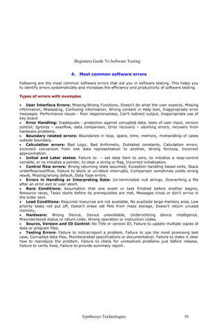Beginners Guide To Software Testing


                            4.   Most common software errors

Following are the most common software errors that aid you in software testing. This helps you
to identify errors systematically and increases the efficiency and productivity of software testing.

Types of errors with examples

• User Interface Errors: Missing/Wrong Functions, Doesn’t do what the user expects, Missing
information, Misleading, Confusing information, Wrong content in Help text, Inappropriate error
messages. Performance issues - Poor responsiveness, Can't redirect output, Inappropriate use of
key board
• Error Handling: Inadequate - protection against corrupted data, tests of user input, version
control; Ignores – overflow, data comparison, Error recovery – aborting errors, recovery from
hardware problems.
• Boundary related errors: Boundaries in loop, space, time, memory, mishandling of cases
outside boundary.
• Calculation errors: Bad Logic, Bad Arithmetic, Outdated constants, Calculation errors,
Incorrect conversion from one data representation to another, Wrong formula, Incorrect
approximation.
• Initial and Later states: Failure to - set data item to zero, to initialize a loop-control
variable, or re-initialize a pointer, to clear a string or flag, Incorrect initialization.
• Control flow errors: Wrong returning state assumed, Exception handling based exits, Stack
underflow/overflow, Failure to block or un-block interrupts, Comparison sometimes yields wrong
result, Missing/wrong default, Data Type errors.
• Errors in Handling or Interpreting Data: Un-terminated null strings, Overwriting a file
after an error exit or user abort.
• Race Conditions: Assumption that one event or task finished before another begins,
Resource races, Tasks starts before its prerequisites are met, Messages cross or don't arrive in
the order sent.
• Load Conditions: Required resources are not available, No available large memory area, Low
priority tasks not put off, Doesn't erase old files from mass storage, Doesn't return unused
memory.
• Hardware: Wrong Device, Device unavailable, Underutilizing device intelligence,
Misunderstood status or return code, Wrong operation or instruction codes.
• Source, Version and ID Control: No Title or version ID, Failure to update multiple copies of
data or program files.
• Testing Errors: Failure to notice/report a problem, Failure to use the most promising test
case, Corrupted data files, Misinterpreted specifications or documentation, Failure to make it clear
how to reproduce the problem, Failure to check for unresolved problems just before release,
Failure to verify fixes, Failure to provide summary report.




                                   Symbiosys Technologies                                   18
 