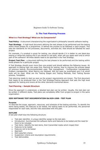 Beginners Guide To Software Testing


                                  5. The Test Planning Process

What is a Test Strategy? What are its Components?

Test Policy - A document characterizing the organization’s philosophy towards software testing.
Test Strategy - A high-level document defining the test phases to be performed and the testing
within those phases for a programme. It defines the process to be followed in each project. This
sets the standards for the processes, documents, activities etc. that should be followed for each
project.
For example, if a product is given for testing, you should decide if it is better to use black-box
testing or white-box testing and if you decide to use both, when will you apply each and to which
part of the software? All these details need to be specified in the Test Strategy.
Project Test Plan - a document defining the test phases to be performed and the testing within
those phases for a particular project.
A Test Strategy should cover more than one project and should address the following issues: An
approach to testing high risk areas first, Planning for testing, How to improve the process based
on previous testing, Environments/data used, Test management - Configuration management,
Problem management, What Metrics are followed, Will the tests be automated and if so which
tools will be used, What are the Testing Stages and Testing Methods, Post Testing Review
process, Templates.
Test planning needs to start as soon as the project requirements are known. The first document
that needs to be produced then is the Test Strategy/Testing Approach that sets the high level
approach for testing and covers all the other elements mentioned above.

Test Planning – Sample Structure

Once the approach is understood, a detailed test plan can be written. Usually, this test plan can
be written in different styles. Test plans can completely differ from project to project in the same
organization.

IEEE SOFTWARE TEST DOCUMENTATION Std 829-1998 - TEST PLAN

Purpose
To describe the scope, approach, resources, and schedule of the testing activities. To identify the
items being tested, the features to be tested, the testing tasks to be performed, the personnel
responsible for each task, and the risks associated with this plan.

OUTLINE
A test plan shall have the following structure:

   •   Test plan identifier. A unique identifier assign to the test plan.
   •   Introduction: Summarized the software items and features to be tested and the need for
       them to be included.
   •   Test items: Identify the test items, their transmittal media which impact their
   •   Features to be tested
   •   Features not to be tested
   •   Approach
   •   Item pass/fail criteria
   •   Suspension criteria and resumption requirements
   •   Test deliverables


                                   Symbiosys Technologies                                   19
 