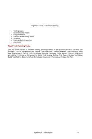 Beginners Guide To Software Testing

   •   Testing tasks
   •   Environmental needs
   •   Responsibilities
   •   Staffing and training needs
   •   Schedule
   •   Risks and contingencies
   •   Approvals

Major Test Planning Tasks

Like any other process in software testing, the major tasks in test planning are to – Develop Test
Strategy, Critical Success Factors, Define Test Objectives, Identify Needed Test Resources, Plan
Test Environment, Define Test Procedures, Identify Functions To Be Tested, Identify Interfaces
With Other Systems or Components, Write Test Scripts, Define Test Cases, Design Test Data,
Build Test Matrix, Determine Test Schedules, Assemble Information, Finalize the Plan




                                     Symbiosys Technologies                               20
 